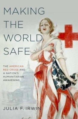 Julia F. Irwin - Making the World Safe: The American Red Cross And A Nation's Humanitarian Awakening - 9780190610746 - V9780190610746