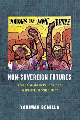 Yarimar Bonilla - Non-Sovereign Futures: French Caribbean Politics in the Wake of Disenchantment - 9780226283814 - V9780226283814