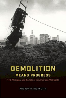 Andrew R. Highsmith - Demolition Means Progress: Flint, Michigan, and the Fate of the American Metropolis (Historical Studies of Urban America) - 9780226419558 - V9780226419558