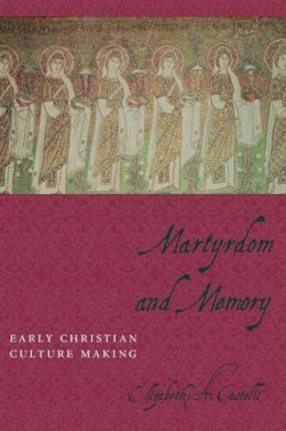 Elizabeth Castelli - Martyrdom and Memory: Early Christian Culture Making - 9780231129879 - V9780231129879