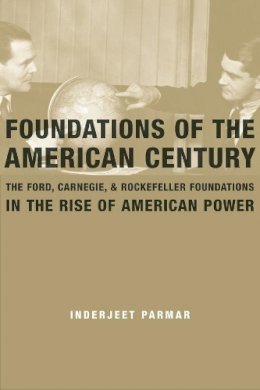 Inderjeet Parmar - Foundations of the American Century: The Ford, Carnegie, and Rockefeller Foundations in the Rise of American Power - 9780231146296 - V9780231146296