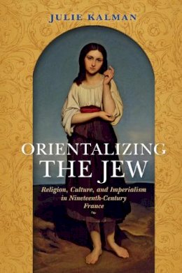 Julie Kalman - Orientalizing the Jew: Religion, Culture, and Imperialism in Nineteenth-Century France - 9780253024220 - V9780253024220