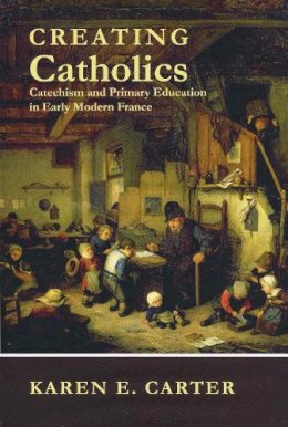 Karen E. Carter - Creating Catholics: Catechism and Primary Education in Early Modern France - 9780268023041 - V9780268023041