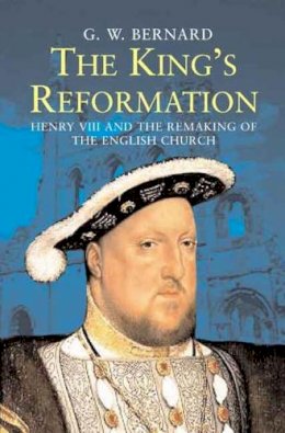 G.W. Bernard - The King’s Reformation: Henry VIII and the Remaking of the English Church - 9780300122718 - V9780300122718