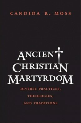 Candida R. Moss - Ancient Christian Martyrdom: Diverse Practices, Theologies, and Traditions - 9780300154658 - V9780300154658