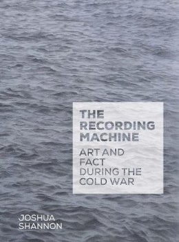 Joshua Shannon - The Recording Machine: Art and Fact during the Cold War - 9780300187274 - 9780300187274