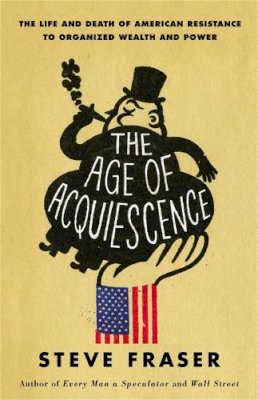 Steve Fraser - The Age of Acquiescence: The Life and Death of American Resistance to Organized Wealth and Power - 9780316185431 - V9780316185431