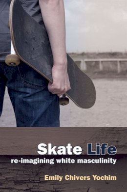 Emily Chivers Yochim Phd - Skate Life: Re-Imagining White Masculinity (Technologies of the Imagination: New Media in Everyday Life) - 9780472070800 - V9780472070800