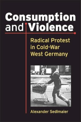 Alexander Sedlmaier - Consumption and Violence: Radical Protest in Cold-War West Germany (Social History, Popular Culture, and Politics in Germany) - 9780472119417 - V9780472119417