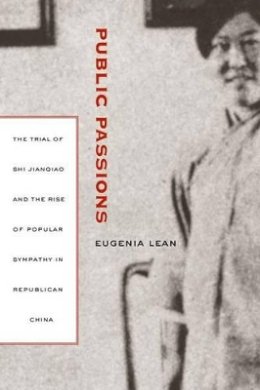 Eugenia Lean - Public Passions: The Trial of Shi Jianqiao and the Rise of Popular Sympathy in Republican China - 9780520247185 - V9780520247185