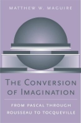 Matthew W. Maguire - The Conversion of Imagination: From Pascal through Rousseau to Tocqueville - 9780674021884 - V9780674021884