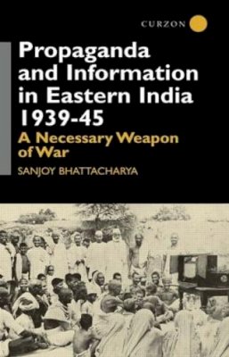 Sanjoy Bhattacharya - Propaganda and Information in Eastern India 1939-45: A Necessary Weapon of War (Centre of South Asian Studies, School of Oriental and Africa) - 9780700714063 - V9780700714063