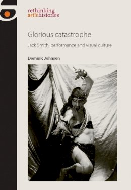 Dominic Johnson - Glorious Catastrophe: Jack Smith, Performance and Visual Culture (Rethinking Art's Histories) - 9780719091476 - V9780719091476