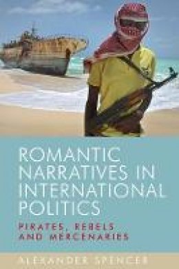 Alexander Spencer - Romantic narratives in international politics: Pirates, rebels and mercenaries - 9780719095290 - V9780719095290