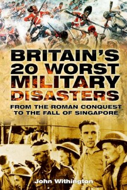 John Withington - Britain´s 20 Worst Military Disasters: From the Roman Conquest to the Fall of Singapore - 9780752461977 - V9780752461977