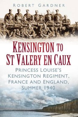 Robert Gardner - Kensington to St Valery en Caux: Princess Louise's Kensington Regiment, France and England, Summer 1940 - 9780752468808 - V9780752468808