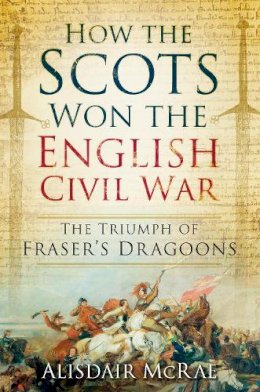 Alisdair Mcrae - How the Scots Won the English Civil War: The Triumph of Frazer's Dragoones - 9780752498607 - V9780752498607