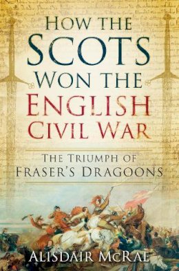 Alisdair McRae - How the Scots Won the English Civil War: The Triumph of Frazer's Dragoones - 9780752498607 - V9780752498607