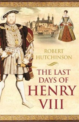 Robert Hutchinson - The Last Days of Henry VIII: Conspiracy, Treason and Heresy at the Court of the Dying Tyrant - 9780753819364 - V9780753819364