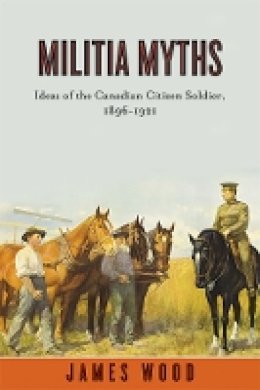 James Wood - Militia Myths: Ideas of the Canadian Citizen Soldier, 1896-1921 - 9780774817660 - V9780774817660