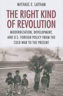 Michael E. Latham - The Right Kind of Revolution: Modernization, Development, and U.S. Foreign Policy from the Cold War to the Present - 9780801477263 - V9780801477263