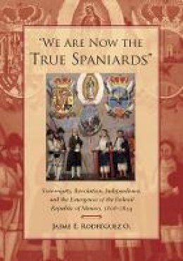 Jaime E. Rodriguez O. - We Are Now the True Spaniards: Sovereignty, Revolution, Independence, and the Emergence of the Federal Republic of Mexico, 1808–1824 - 9780804778305 - V9780804778305