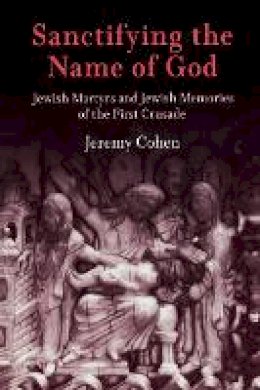 Jeremy Cohen - Sanctifying the Name of God: Jewish Martyrs and Jewish Memories of the First Crusade (Jewish Culture and Contexts) - 9780812219562 - V9780812219562