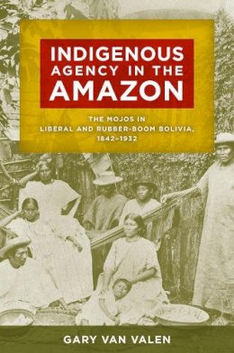 Gary Van Valen - Indigenous Agency in the Amazon: The Mojos in Liberal and Rubber-Boom Bolivia, 18421932 - 9780816521180 - V9780816521180