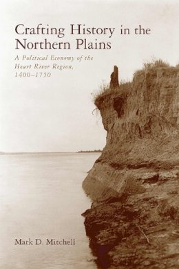 Mark D. Mitchell - Crafting History in the Northern Plains: A Political Economy of the Heart River Region, 14001750 (The Archaeology of Colonialism in Native North America) - 9780816521296 - V9780816521296