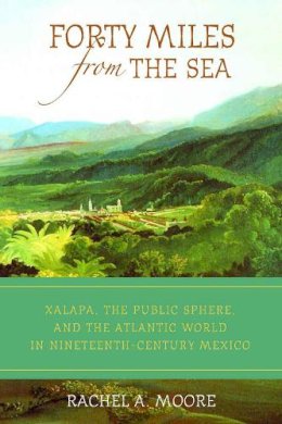 Rachel A. Moore - Forty Miles from the Sea: Xalapa, the Public Sphere, and the Atlantic World in Nineteenth-Century Mexico - 9780816529339 - V9780816529339