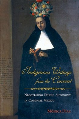 Mónica Díaz - Indigenous Writings from the Convent: Negotiating Ethnic Autonomy in Colonial Mexico (First Peoples: New Directions in Indigenous Studies) - 9780816530403 - V9780816530403