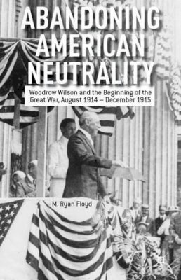 R. Floyd - Abandoning American Neutrality: Woodrow Wilson and the Beginning of the Great War, August 1914 – December 1915 - 9781137334114 - V9781137334114