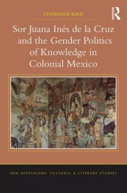 Stephanie Kirk - Sor Juana Ines de la Cruz and the Gender Politics of Knowledge in Colonial Mexico - 9781409438458 - V9781409438458