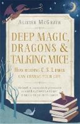 Alister McGrath - Deep Magic, Dragons and Talking Mice: How Reading C.S. Lewis Can Change Your Life - 9781444750331 - V9781444750331