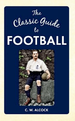 C W Alcock - The Classic Guide to Football - 9781445640167 - V9781445640167