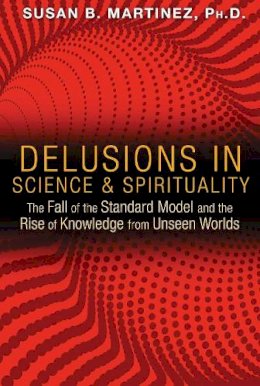 Susan B. Martinez - Delusions in Science and Spirituality: The Fall of the Standard Model and the Rise of Knowledge from Unseen Worlds - 9781591431985 - V9781591431985