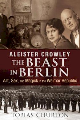 Tobias Churton - Aleister Crowley: The Beast in Berlin: Art, Sex, and Magick in the Weimar Republic - 9781620552568 - V9781620552568