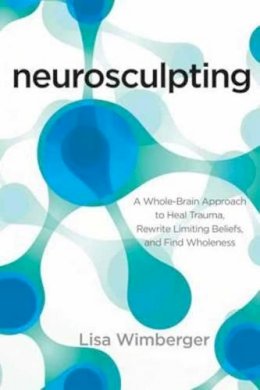 Lisa Wimberger - Neurosculpting: A Whole-Brain Approach to Heal Trauma, Rewrite Limiting Beliefs, and Find Wholeness - 9781622032280 - V9781622032280