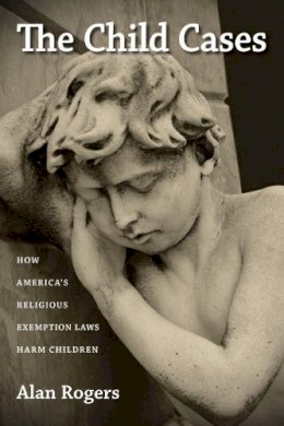 Alan Rogers - The Child Cases: How America´s Religious Exemption Laws Harm Children - 9781625340726 - V9781625340726