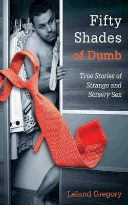 Leland Gregory - Fifty Shades of Dumb: True Stories of Strange and Screwy Sex - 9781626360167 - V9781626360167