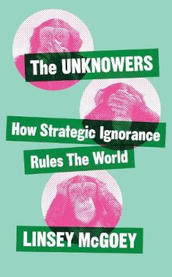 Linsey McGoey - The Unknowers: How Strategic Ignorance Rules the World - 9781780326351 - V9781780326351