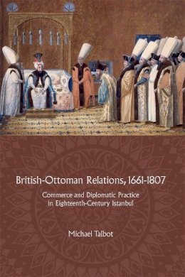 Michael Talbot - British-Ottoman Relations, 1661-1807: Commerce and Diplomatic Practice in Eighteenth-Century Istanbul - 9781783272020 - V9781783272020