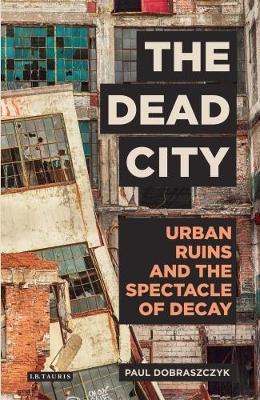 Paul Dobraszczyk - The Dead City: Urban Ruins and the Spectacle of Decay - 9781784537166 - V9781784537166