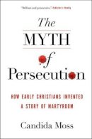 Candida Moss - The Myth of Persecution: How Early Christians Invented a Story of Martyrdom - 9780062104557 - V9780062104557