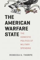 Rebecca U. Thorpe - The American Warfare State: The Domestic Politics of Military Spending (Chicago Series on International and Domestic Institutions) - 9780226123912 - V9780226123912