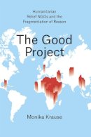 Monika Krause - The Good Project: Humanitarian Relief NGOs and the Fragmentation of Reason - 9780226131221 - V9780226131221