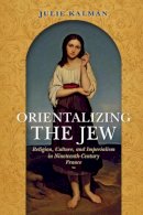Julie Kalman - Orientalizing the Jew: Religion, Culture, and Imperialism in Nineteenth-Century France - 9780253024275 - V9780253024275