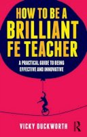 Vicky Duckworth - How to be a Brilliant FE Teacher: A practical guide to being effective and innovative - 9780415519021 - V9780415519021