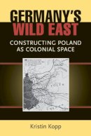 Kristin Kopp - Germany's Wild East: Constructing Poland as Colonial Space (Social History, Popular Culture, and Politics in Germany) - 9780472118441 - V9780472118441