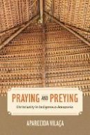 Aparecida Vilaca - Praying and Preying: Christianity in Indigenous Amazonia - 9780520289147 - V9780520289147